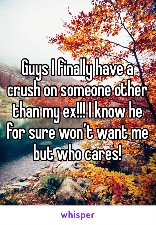 Guys I finally have a crush on someone other than my ex!!! I know he for sure won’t want me but who cares!