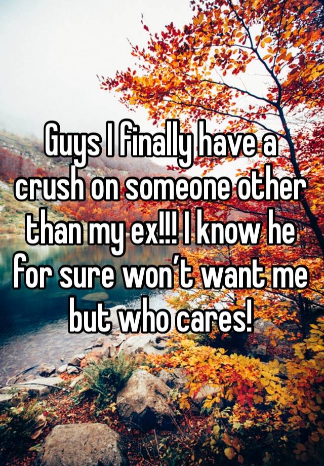 Guys I finally have a crush on someone other than my ex!!! I know he for sure won’t want me but who cares!