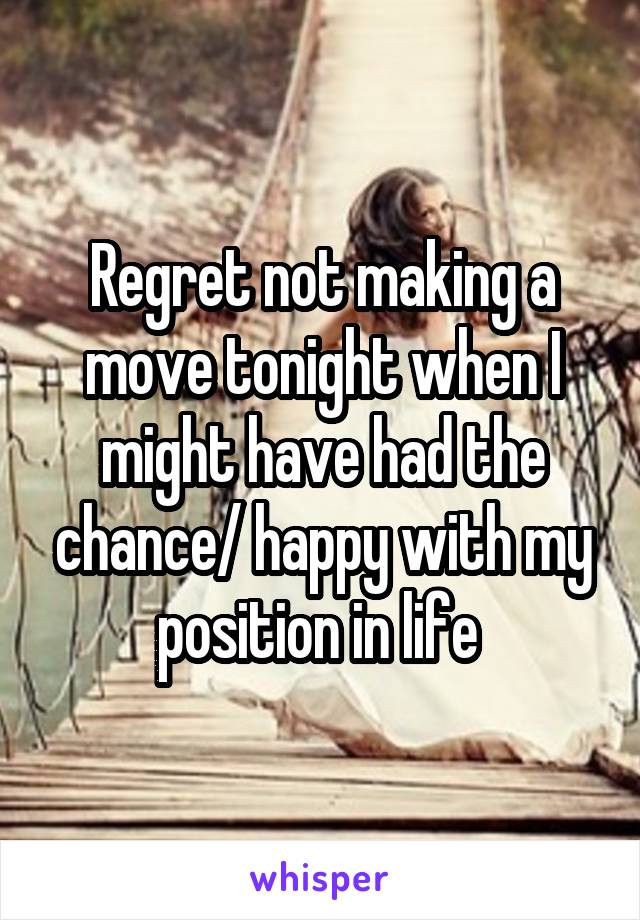 Regret not making a move tonight when I might have had the chance/ happy with my position in life 