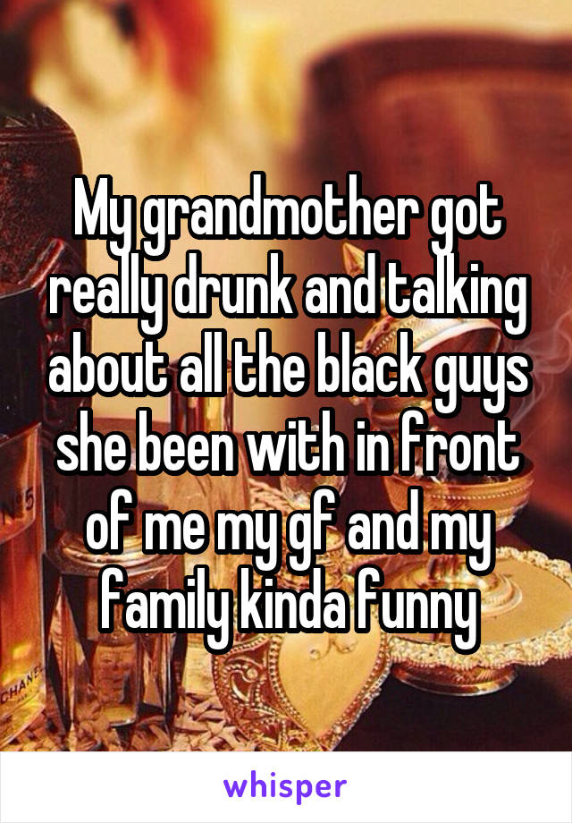 My grandmother got really drunk and talking about all the black guys she been with in front of me my gf and my family kinda funny