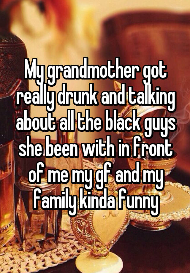 My grandmother got really drunk and talking about all the black guys she been with in front of me my gf and my family kinda funny