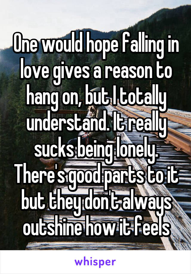 One would hope falling in love gives a reason to hang on, but I totally understand. It really sucks being lonely. There's good parts to it but they don't always outshine how it feels