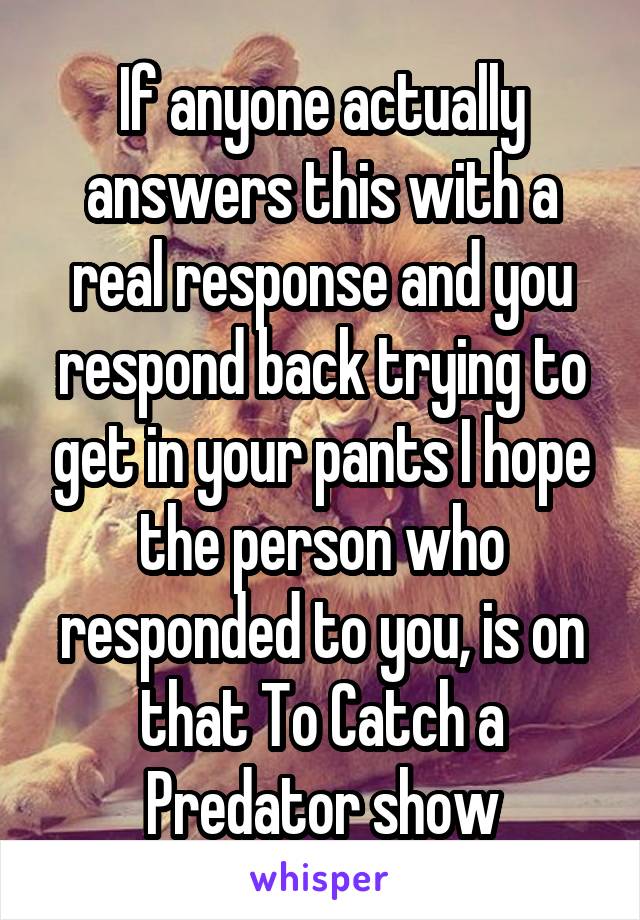 If anyone actually answers this with a real response and you respond back trying to get in your pants I hope the person who responded to you, is on that To Catch a Predator show