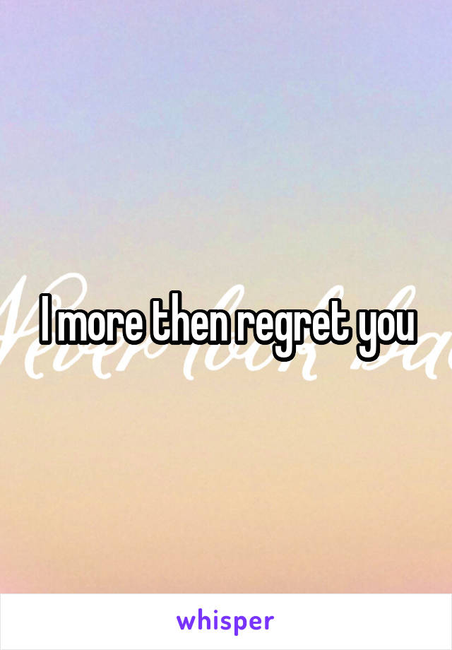 I more then regret you