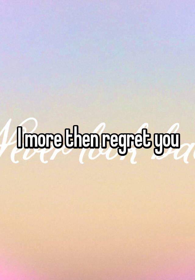 I more then regret you