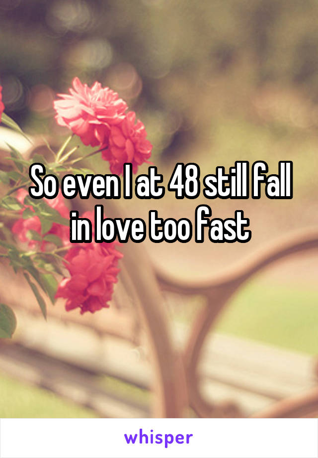 So even I at 48 still fall in love too fast
