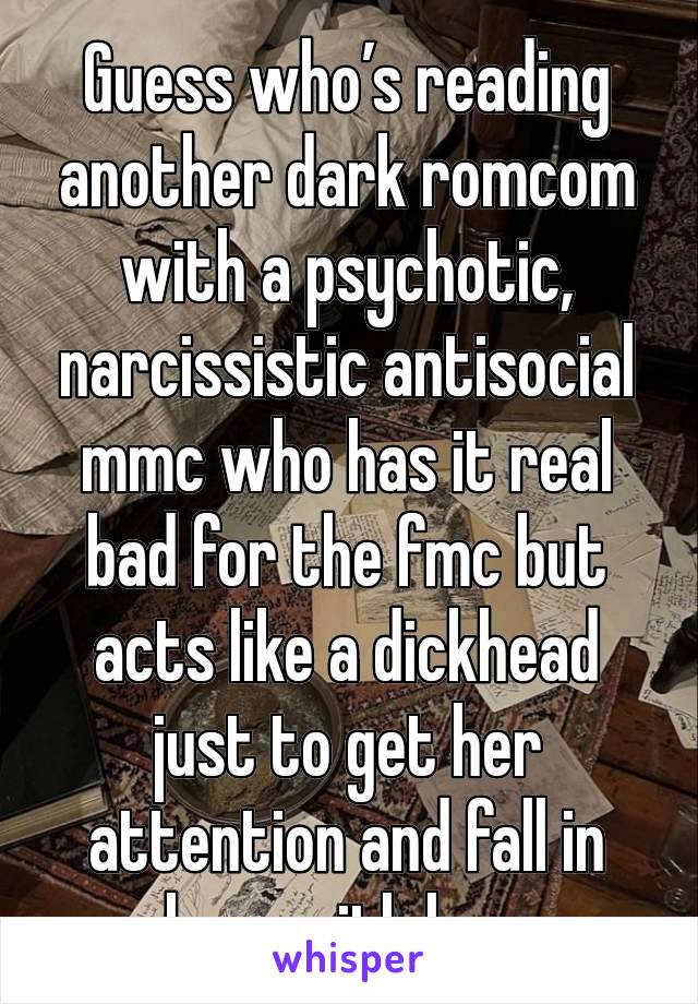 Guess who’s reading another dark romcom with a psychotic, narcissistic antisocial mmc who has it real bad for the fmc but acts like a dickhead just to get her attention and fall in love with her.