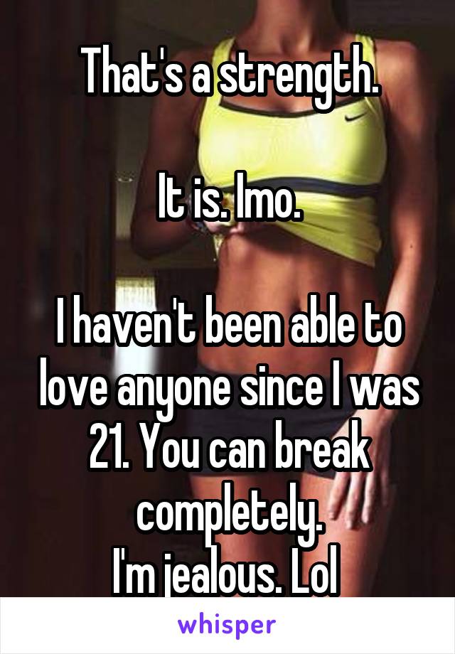 That's a strength.

It is. Imo.

I haven't been able to love anyone since I was 21. You can break completely.
I'm jealous. Lol 