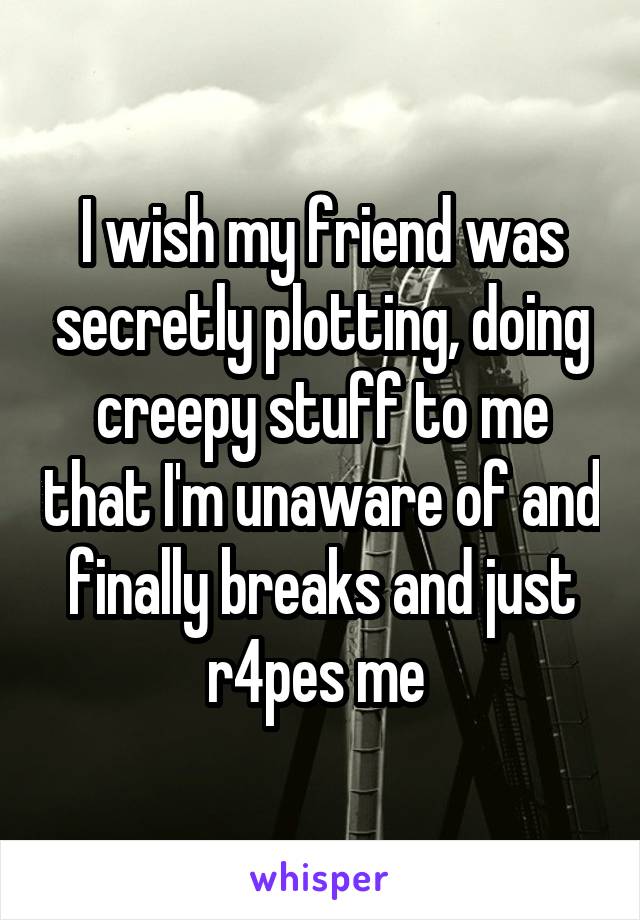 I wish my friend was secretly plotting, doing creepy stuff to me that I'm unaware of and finally breaks and just r4pes me 