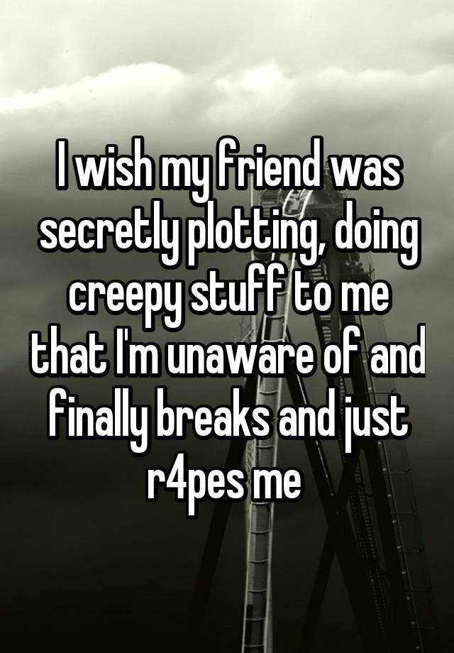 I wish my friend was secretly plotting, doing creepy stuff to me that I'm unaware of and finally breaks and just r4pes me 