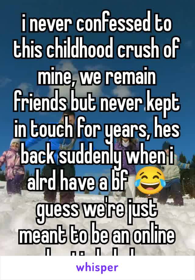 i never confessed to this childhood crush of mine, we remain friends but never kept in touch for years, hes back suddenly when i alrd have a bf 😂 guess we're just meant to be an online bestie hahaha