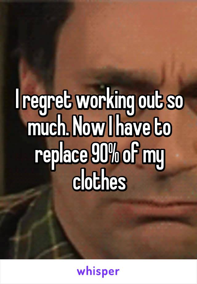 I regret working out so much. Now I have to replace 90% of my clothes