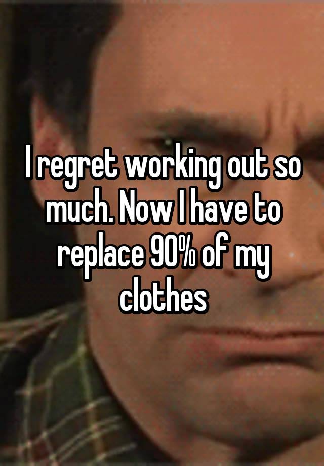 I regret working out so much. Now I have to replace 90% of my clothes