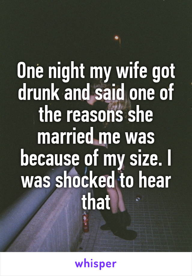 One night my wife got drunk and said one of the reasons she married me was because of my size. I was shocked to hear that