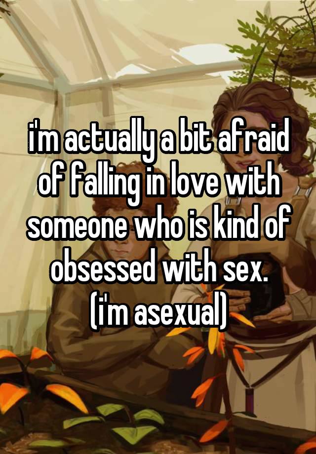 i'm actually a bit afraid of falling in love with someone who is kind of obsessed with sex.
(i'm asexual)