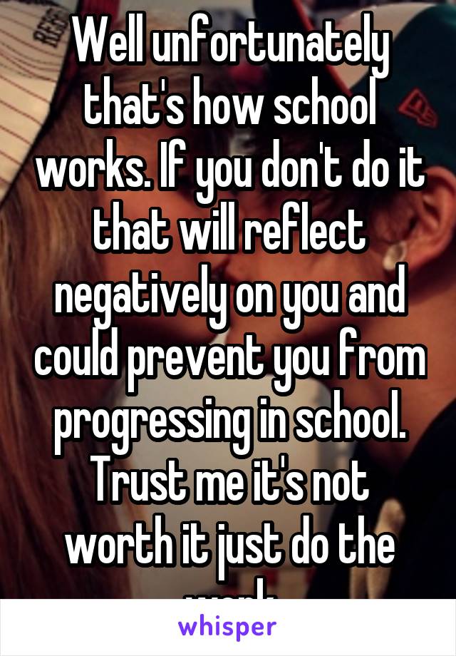 Well unfortunately that's how school works. If you don't do it that will reflect negatively on you and could prevent you from progressing in school. Trust me it's not worth it just do the work