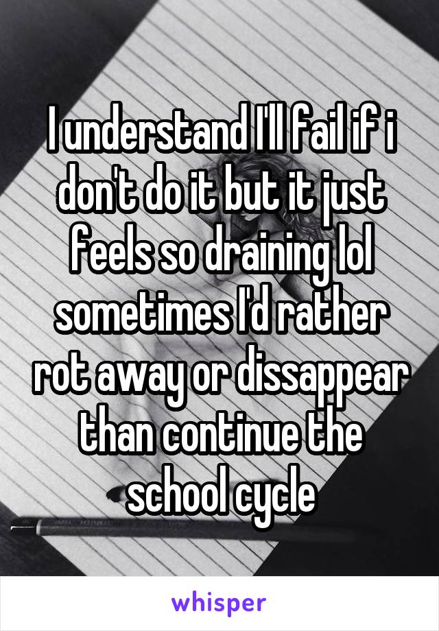 I understand I'll fail if i don't do it but it just feels so draining lol sometimes I'd rather rot away or dissappear than continue the school cycle