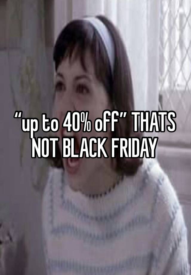 “up to 40% off” THATS NOT BLACK FRIDAY