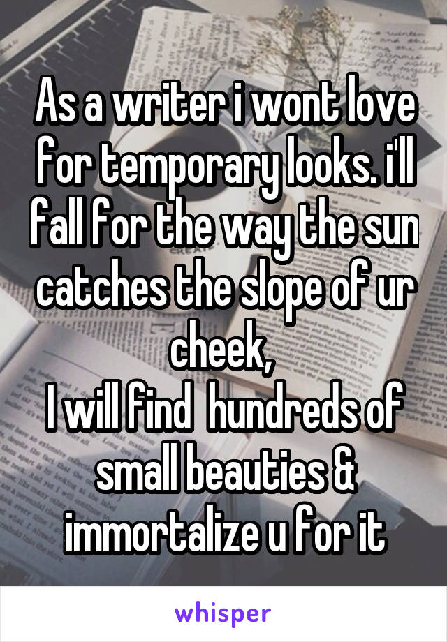 As a writer i wont love for temporary looks. i'll fall for the way the sun catches the slope of ur cheek, 
I will find  hundreds of small beauties & immortalize u for it