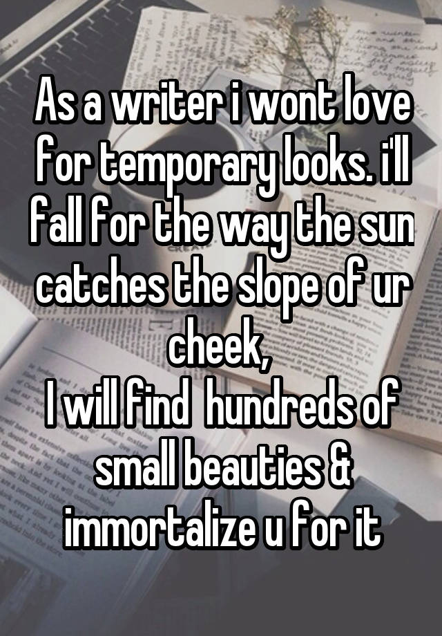 As a writer i wont love for temporary looks. i'll fall for the way the sun catches the slope of ur cheek, 
I will find  hundreds of small beauties & immortalize u for it