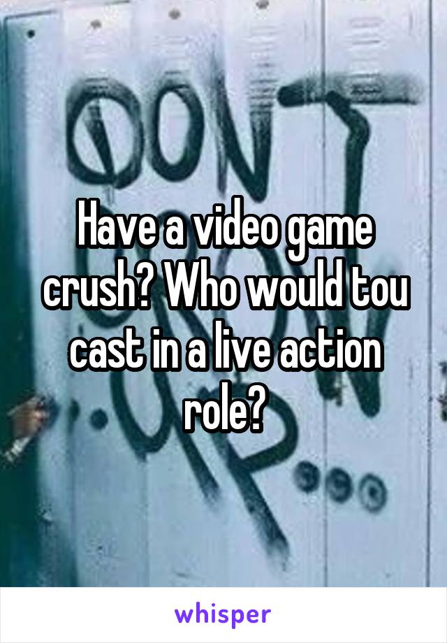 Have a video game crush? Who would tou cast in a live action role?