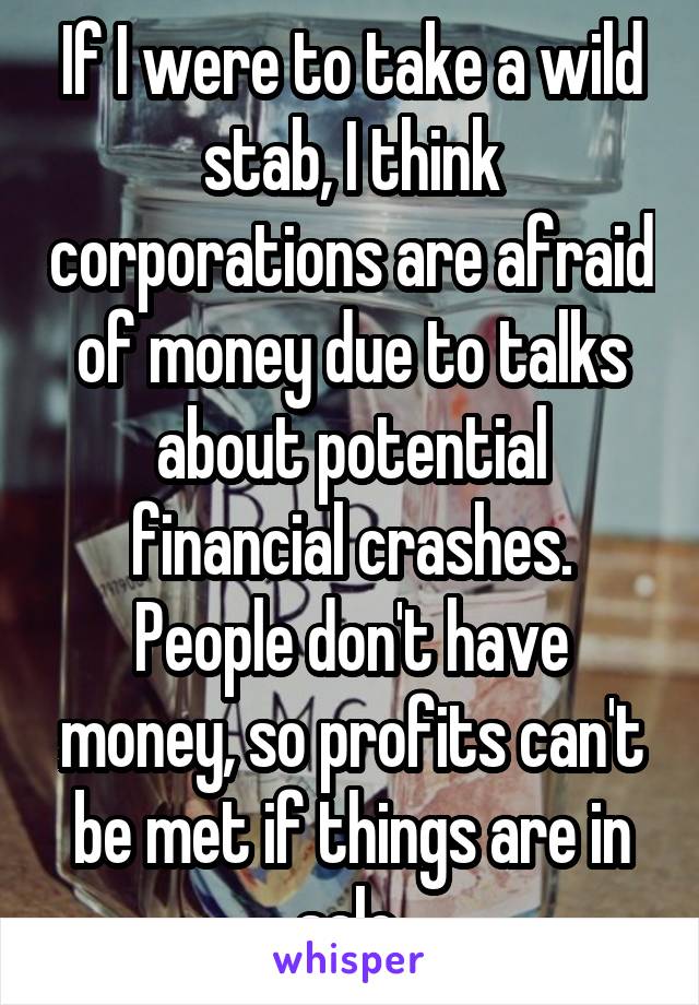 If I were to take a wild stab, I think corporations are afraid of money due to talks about potential financial crashes. People don't have money, so profits can't be met if things are in sale.