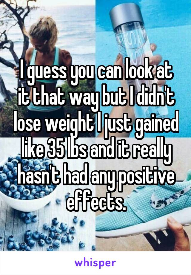 I guess you can look at it that way but I didn't lose weight I just gained like 35 lbs and it really hasn't had any positive effects.