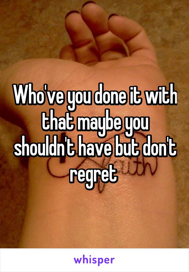 Who've you done it with that maybe you shouldn't have but don't regret 