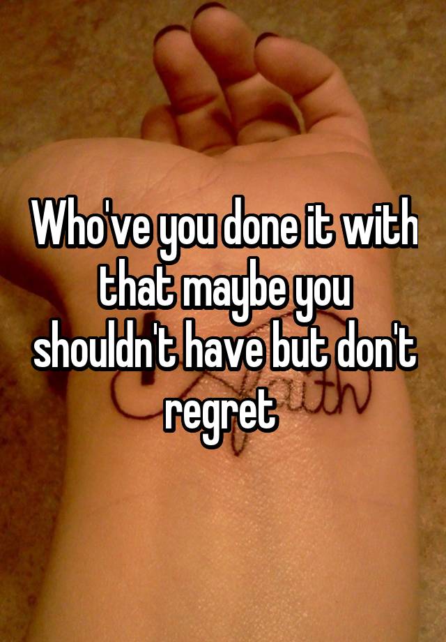 Who've you done it with that maybe you shouldn't have but don't regret 