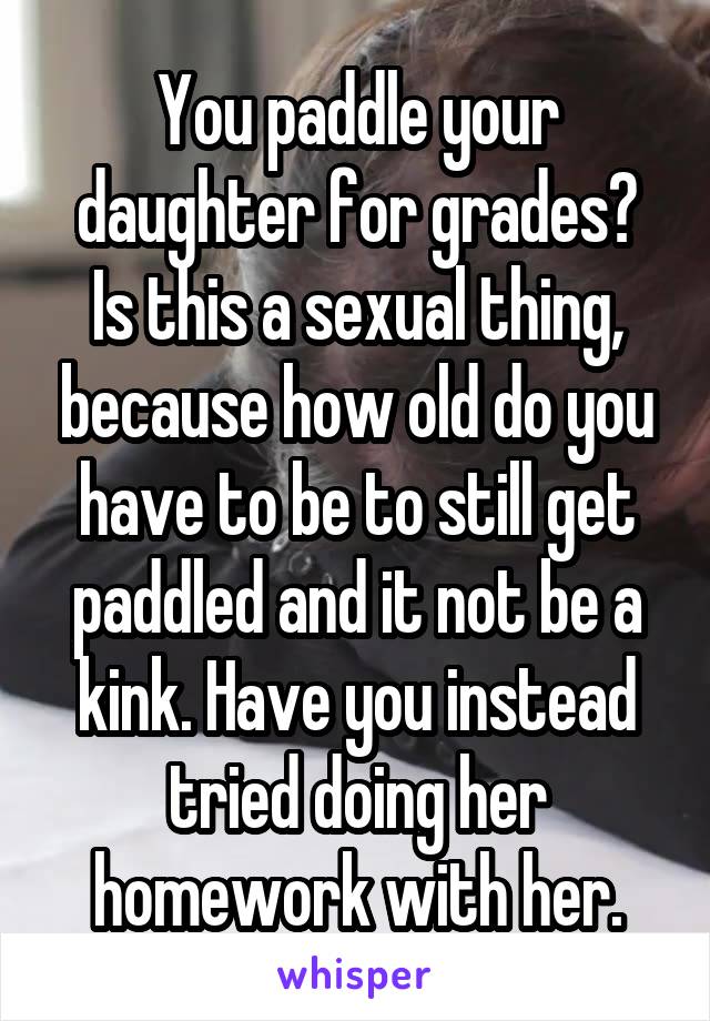 You paddle your daughter for grades?
Is this a sexual thing, because how old do you have to be to still get paddled and it not be a kink. Have you instead tried doing her homework with her.