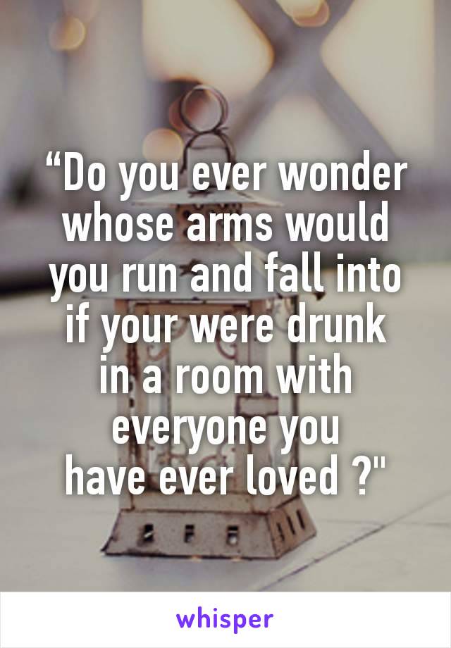 “Do you ever wonder
whose arms would you run and fall into
if your were drunk
in a room with everyone you
have ever loved ?"