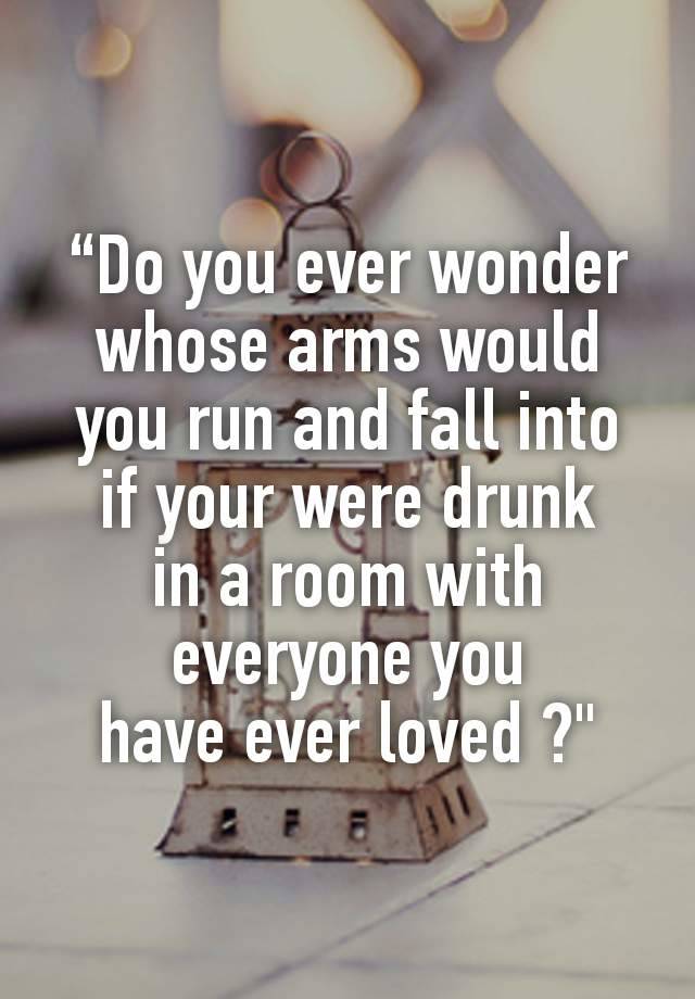 “Do you ever wonder
whose arms would you run and fall into
if your were drunk
in a room with everyone you
have ever loved ?"