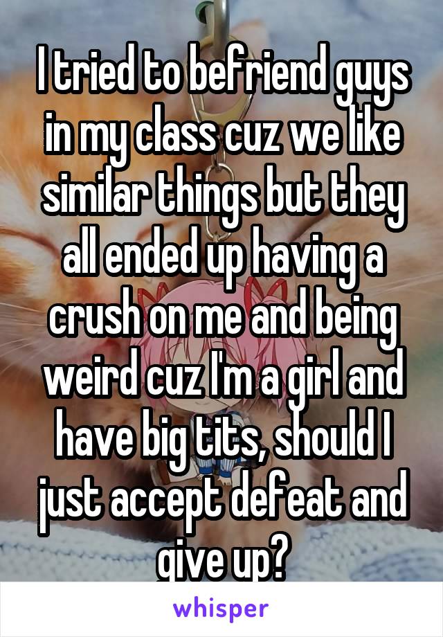 I tried to befriend guys in my class cuz we like similar things but they all ended up having a crush on me and being weird cuz I'm a girl and have big tits, should I just accept defeat and give up?