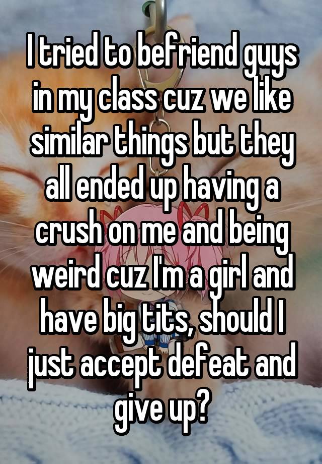 I tried to befriend guys in my class cuz we like similar things but they all ended up having a crush on me and being weird cuz I'm a girl and have big tits, should I just accept defeat and give up?