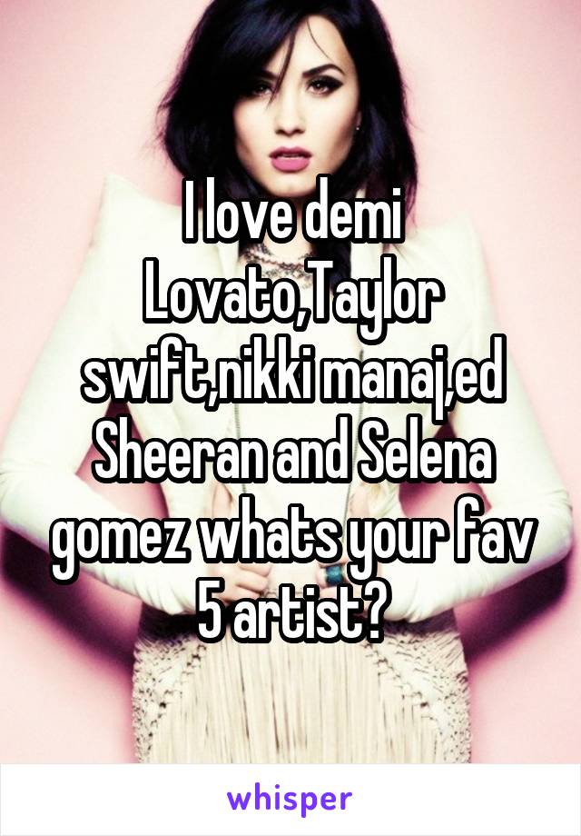 I love demi Lovato,Taylor swift,nikki manaj,ed Sheeran and Selena gomez whats your fav 5 artist?