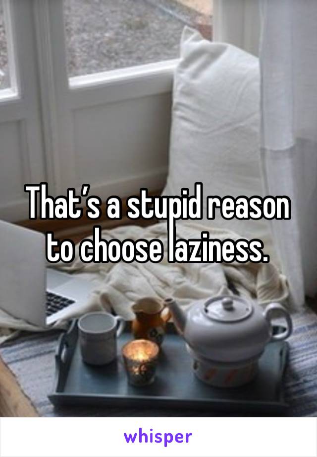 That’s a stupid reason to choose laziness. 