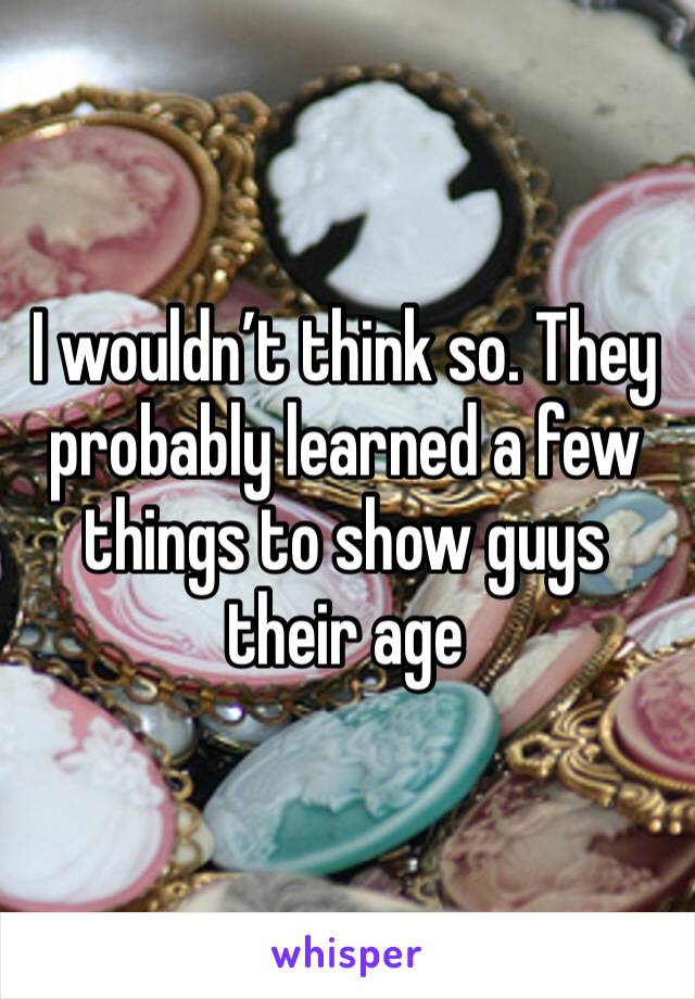 I wouldn’t think so. They probably learned a few things to show guys their age