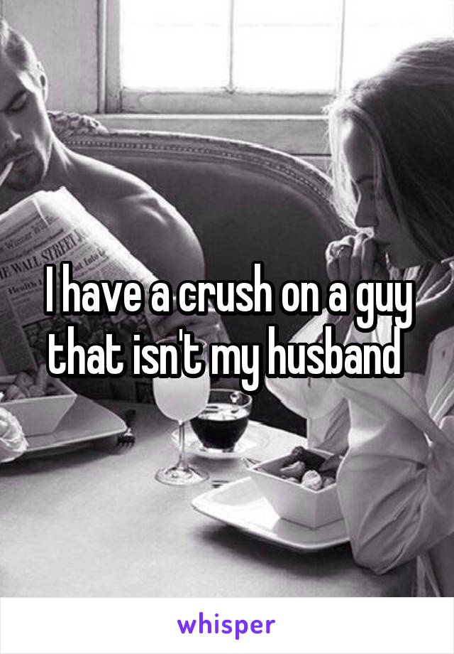 I have a crush on a guy that isn't my husband 