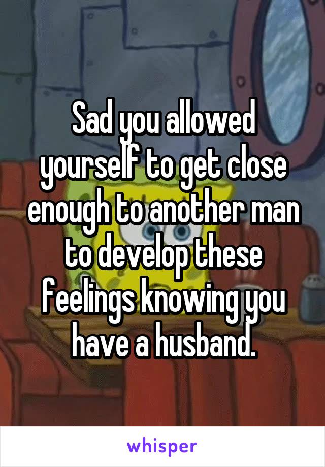 Sad you allowed yourself to get close enough to another man to develop these feelings knowing you have a husband.