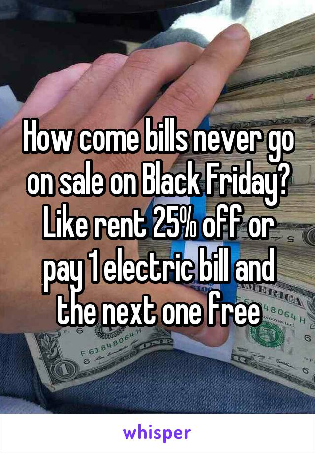 How come bills never go on sale on Black Friday? Like rent 25% off or pay 1 electric bill and the next one free