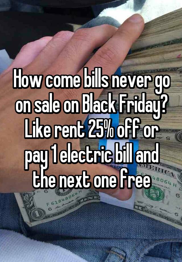 How come bills never go on sale on Black Friday? Like rent 25% off or pay 1 electric bill and the next one free