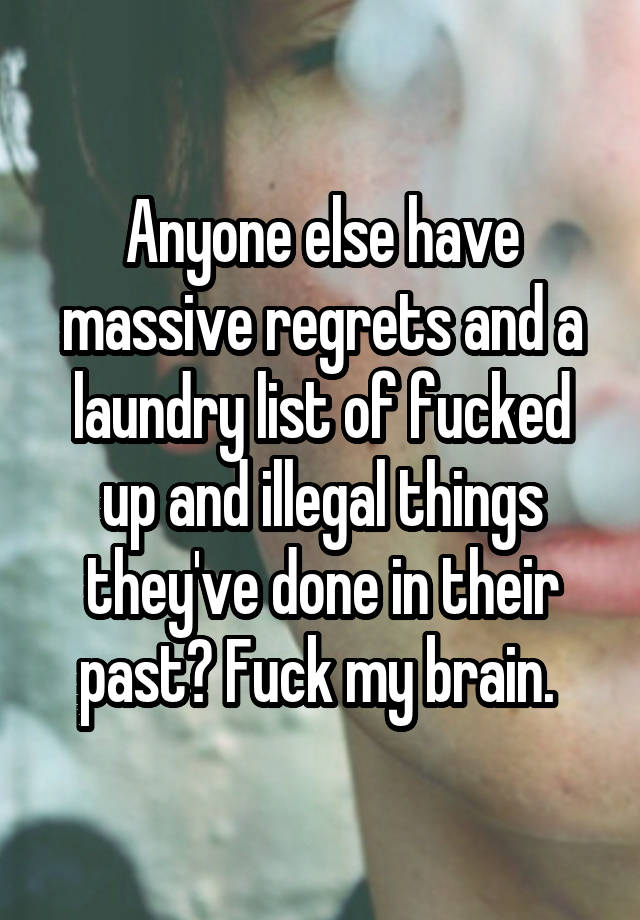 Anyone else have massive regrets and a laundry list of fucked up and illegal things they've done in their past? Fuck my brain. 