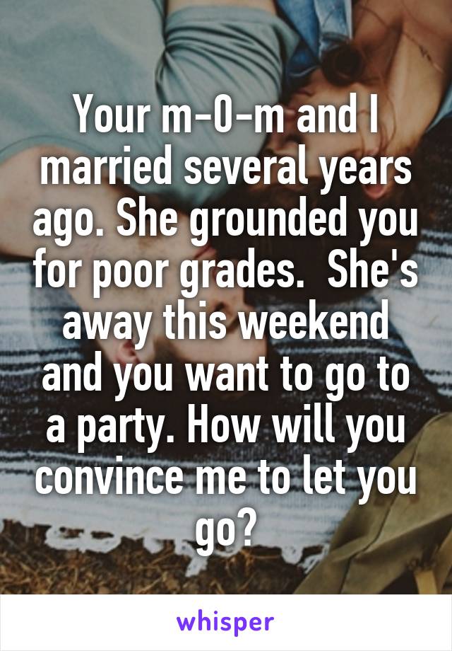  Your m-0-m and I married several years ago. She grounded you for poor grades.  She's away this weekend and you want to go to a party. How will you convince me to let you go?