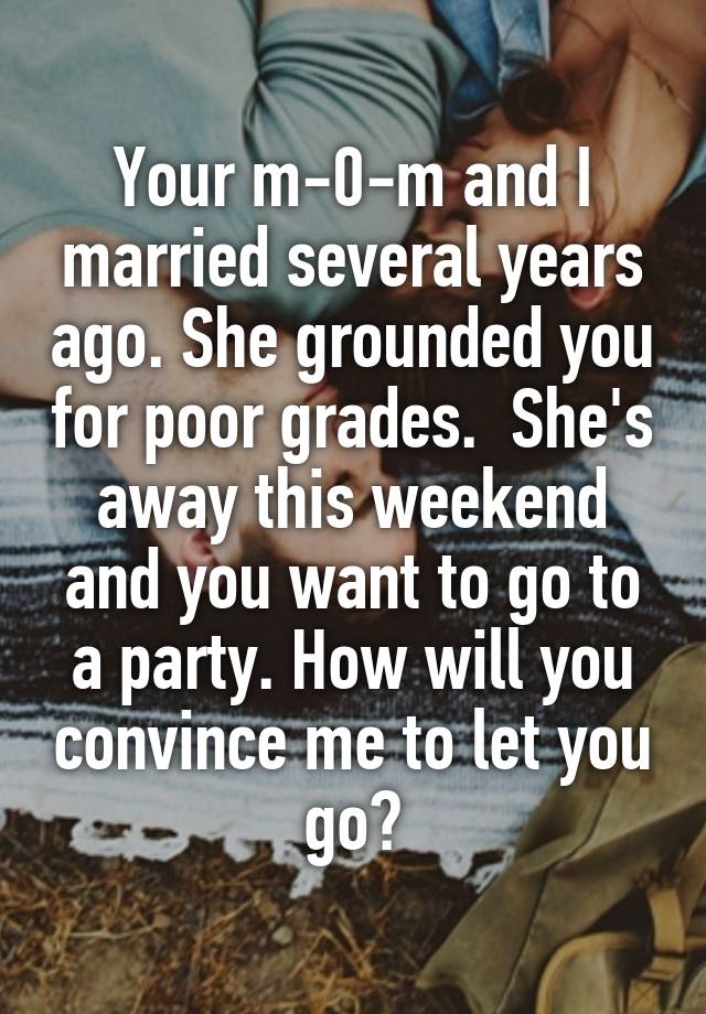  Your m-0-m and I married several years ago. She grounded you for poor grades.  She's away this weekend and you want to go to a party. How will you convince me to let you go?