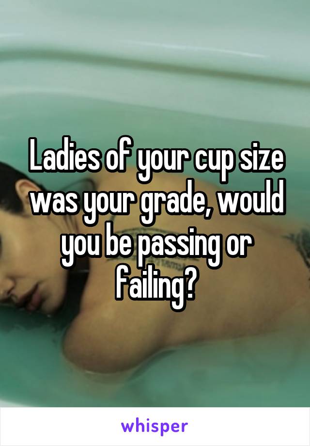 Ladies of your cup size was your grade, would you be passing or failing?