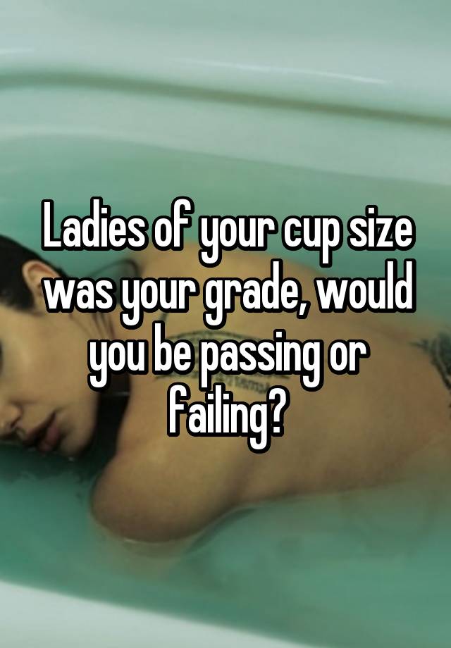 Ladies of your cup size was your grade, would you be passing or failing?