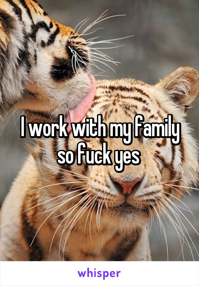 I work with my family so fuck yes 