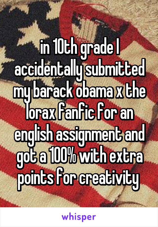 in 10th grade I accidentally submitted my barack obama x the lorax fanfic for an english assignment and got a 100% with extra points for creativity 