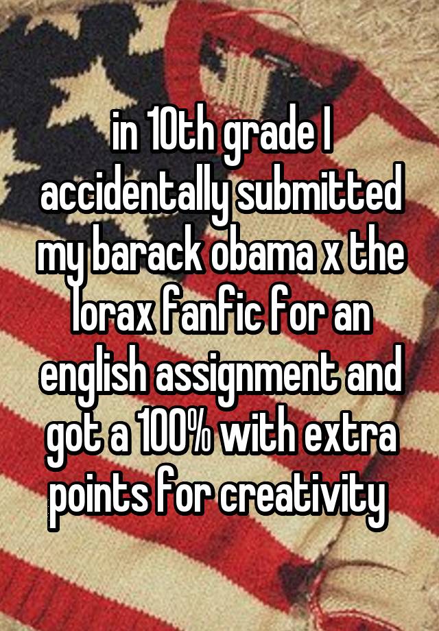 in 10th grade I accidentally submitted my barack obama x the lorax fanfic for an english assignment and got a 100% with extra points for creativity 