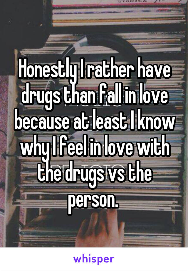 Honestly I rather have drugs than fall in love because at least I know why I feel in love with the drugs vs the person. 